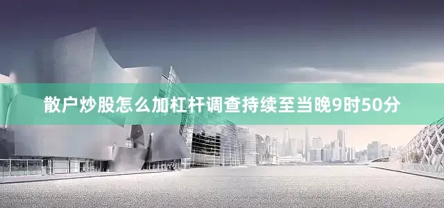 散户炒股怎么加杠杆调查持续至当晚9时50分