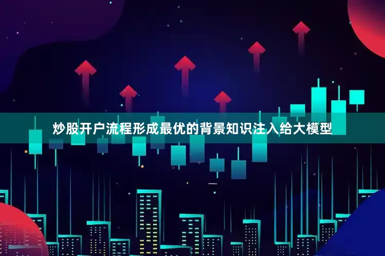 炒股开户流程形成最优的背景知识注入给大模型