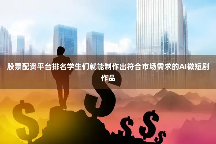 股票配资平台排名学生们就能制作出符合市场需求的AI微短剧作品