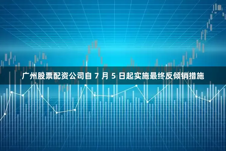广州股票配资公司自 7 月 5 日起实施最终反倾销措施