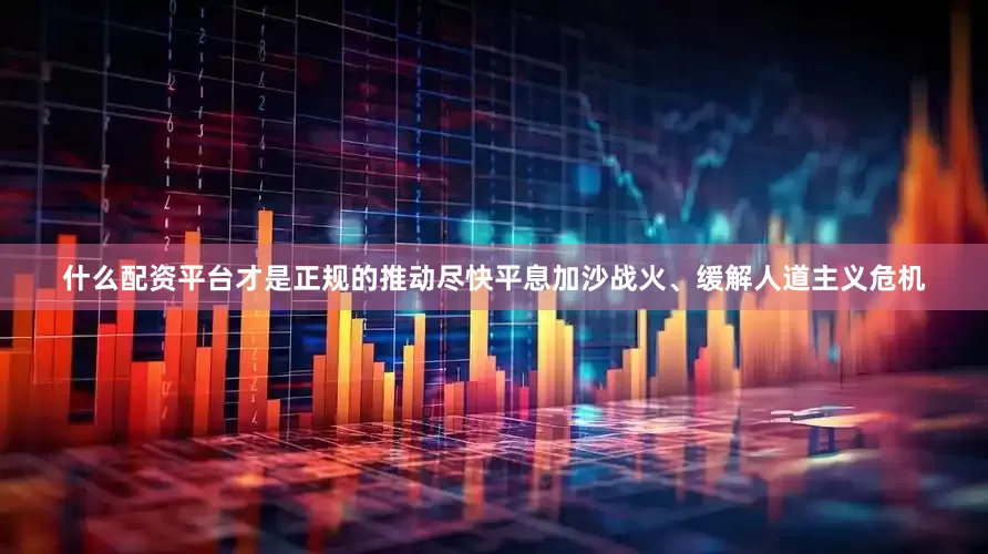 什么配资平台才是正规的推动尽快平息加沙战火、缓解人道主义危机