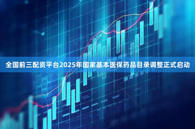 全国前三配资平台2025年国家基本医保药品目录调整正式启动