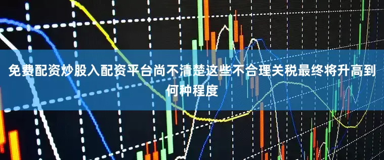 免费配资炒股入配资平台尚不清楚这些不合理关税最终将升高到何种程度