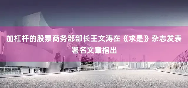 加杠杆的股票商务部部长王文涛在《求是》杂志发表署名文章指出