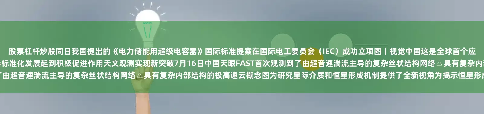 股票杠杆炒股同日我国提出的《电力储能用超级电容器》国际标准提案在国际电工委员会（IEC）成功立项图丨视觉中国这是全球首个应用于电力储能领域的超级电容器国际标准对全球储能用超级电容器标准化发展起到积极促进作用天文观测实现新突破7月16日中国天眼FAST首次观测到了由超音速湍流主导的复杂丝状结构网络△具有复杂内部结构的极高速云概念图为研究星际介质和恒星形成机制提供了全新视角为揭示恒星形成区的物质来源与
