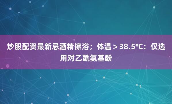 炒股配资最新忌酒精擦浴；体温＞38.5℃：仅选用对乙酰氨基酚