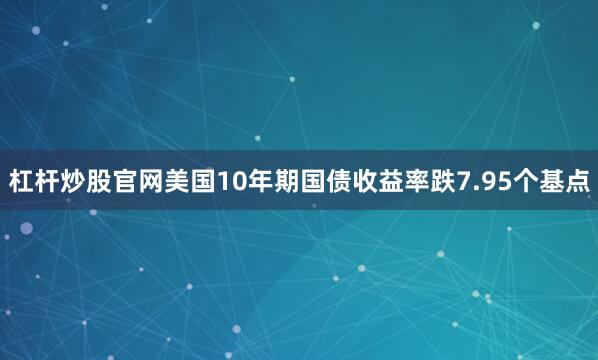 杠杆炒股官网美国10年期国债收益率跌7.95个基点