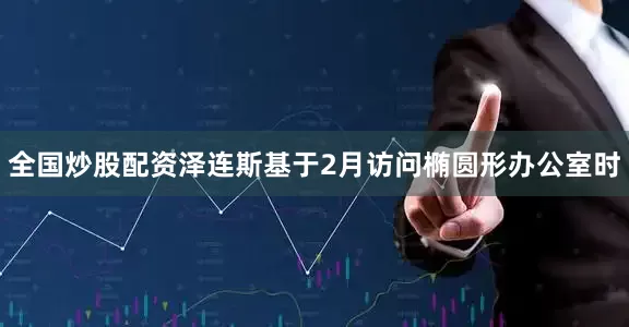 全国炒股配资泽连斯基于2月访问椭圆形办公室时
