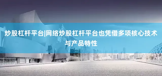 炒股杠杆平台|网络炒股杠杆平台也凭借多项核心技术与产品特性