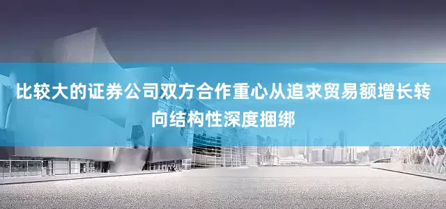 比较大的证券公司双方合作重心从追求贸易额增长转向结构性深度捆绑