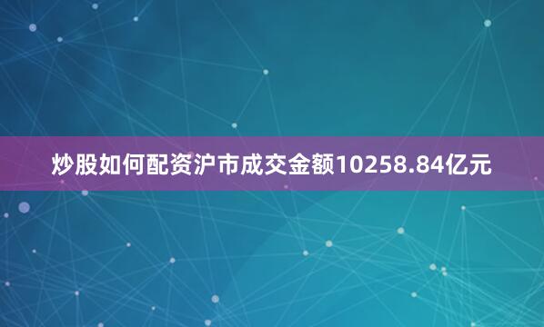 炒股如何配资沪市成交金额10258.84亿元