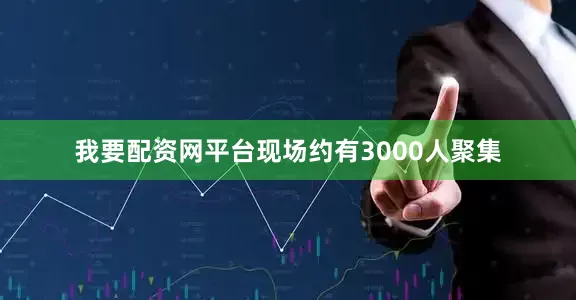 我要配资网平台现场约有3000人聚集