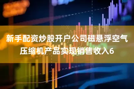 新手配资炒股开户公司磁悬浮空气压缩机产品实现销售收入6